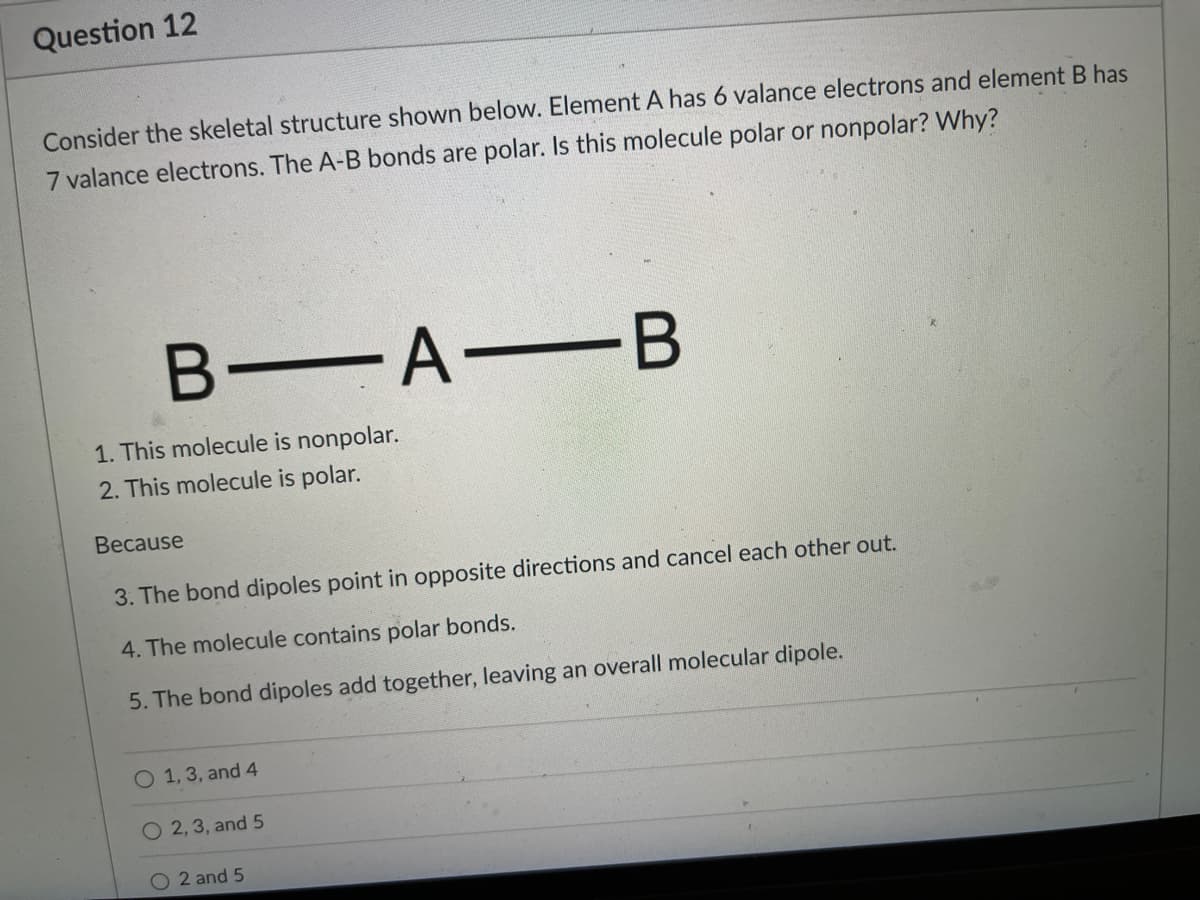 Question 12
Consider the skeletal structure shown below. Element A has 6 valance electrons and element B has
7 valance electrons. The A-B bonds are polar. Is this molecule polar or nonpolar? Why?
B A-B
1. This molecule is nonpolar.
2. This molecule is polar.
Because
3. The bond dipoles point in opposite directions and cancel each other out.
4. The molecule contains polar bonds.
5. The bond dipoles add together, leaving an overall molecular dipole.
O 1, 3, and 4
O 2, 3, and 5
O 2 and 5
