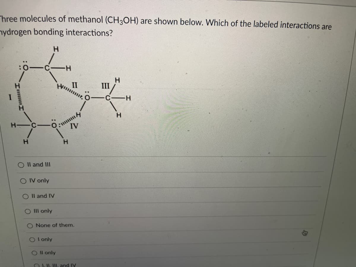 Three molecules of methanol (CH3OH) are shown below. Which of the labeled interactions are
nydrogen bonding interactions?
H.
II
H.
III
-C H
H C
IV
O Il and II
O IV only
O Il and IV
O IIl only
O None of them.
OIonly
Ol only
OUJI, and IV
וווווu
