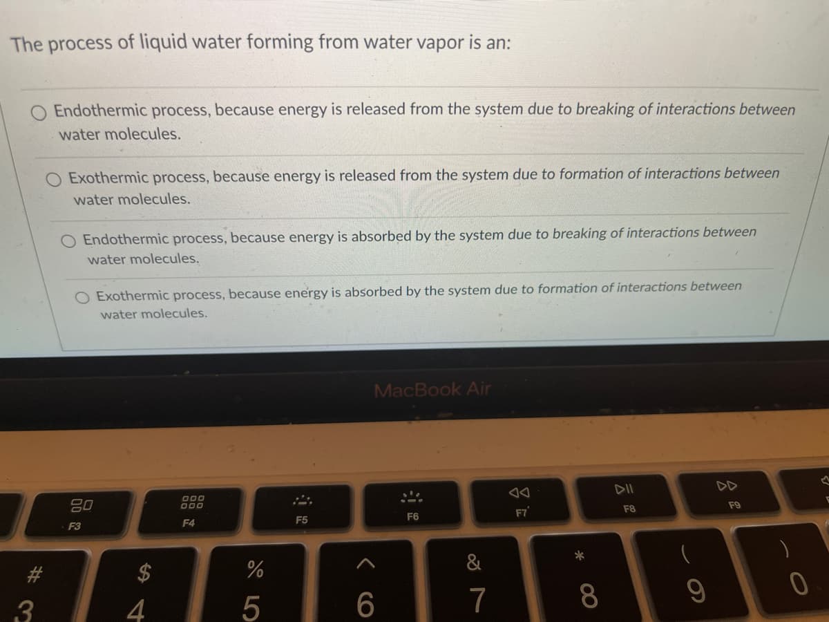 The process of liquid water forming from water vapor is an:
Endothermic process, because energy is released from the system due to breaking of interactions between
water molecules.
O Exothermic process, because energy is released from the system due to formation of interactions between
water molecules.
O Endothermic process, because energy is absorbed by the system due to breaking of interactions between
water molecules.
O Exothermic process, because energy is absorbed by the system due to formation of interactions between
water molecules.
MacBook Air
DII
DD
O00
80
F8
F9
F7
F5
F6
F3
F4
&
#3
3
4
6.
7
8
