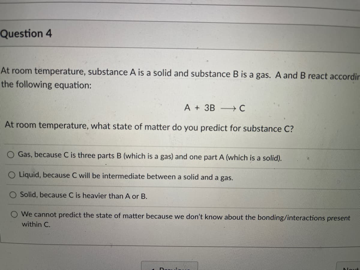 Question 4
At room temperature, substance A is a solid and substance B is a gas. A and B react accordir
the following equation:
A + 3B → C
At room temperature, what state of matter do you predict for substance C?
O Gas, because C is three parts B (which is a gas) and one part A (which is a solid).
O Liquid, because C will be intermediate between a solid and a gas.
Solid, because C is heavier than A or B.
We cannot predict the state of matter because we don't know about the bonding/interactions present
within C.
Noxt
