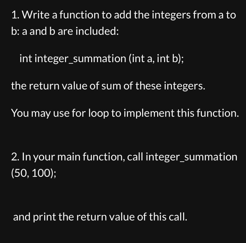 1. Write a function to add the integers from a to
b: a and b are included:
int integer_summation (int a, int b);
the return value of sum of these integers.
You may use for loop to implement this function.
2. In your main function, call integer_summation
(50, 100);
and print the return value of this call.