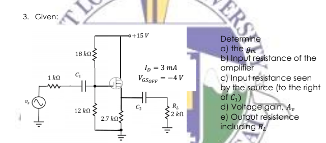 3. Given:
o+15 V
a) the gm
b) Input resistance of the
amplifier
c) Input resistance seen
by the source (to the right
of C;)
d) Voltage gain, A,
e) Output resistance
including R
18 kn:
In = 3 mA
VGSOFF = -4 V
1 kn
12 kn
2 kn
2.7 kn
ERSET
