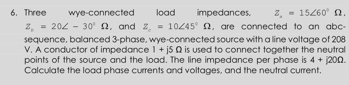 6. Three
wye-connected
load
impedances,
15Z60° N,
Z, = 20Z - 30° N, and Z.
10245° N, are connected to an abc-
b
sequence, balanced 3-phase, wye-connected source with a line voltage of 208
V. A conductor of impedance 1 + j5 Q is used to connect together the neutral
points of the source and the load. The line impedance per phase is 4 + j202.
Calculate the load phase currents and voltages, and the neutral current.
