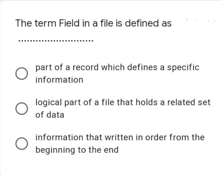 The term Field in a file is defined as
O
O
part of a record which defines a specific
information
logical part of a file that holds a related set
of data
information that written in order from the
beginning to the end