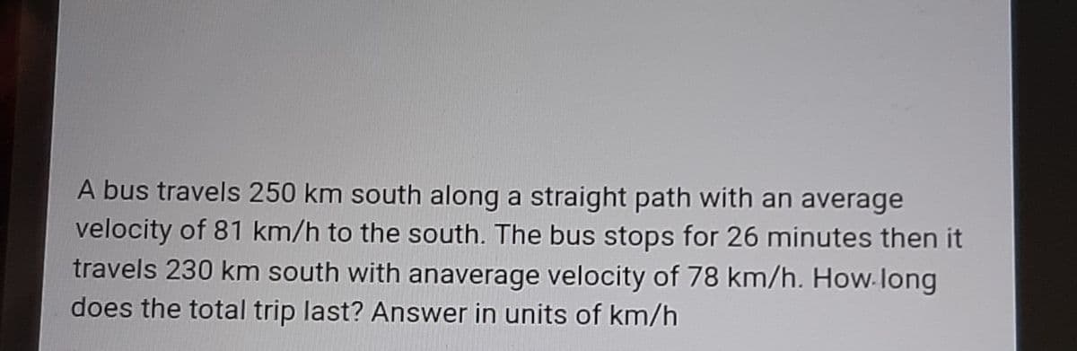 A bus travels 250 km south along a straight path with an average
velocity of 81 km/h to the south. The bus stops for 26 minutes then it
travels 230 km south with anaverage velocity of 78 km/h. How-long
does the total trip last? Answer in units of km/h
