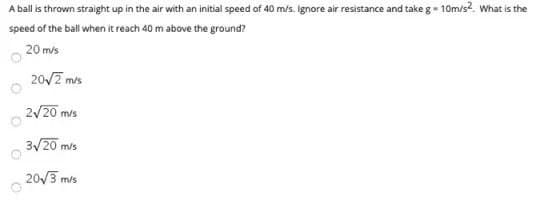 A ball is thrown straight up in the air with an initial speed of 40 m/s. Ignore air resistance and take g- 10m/s2. What is the
speed of the ball when it reach 40 m above the ground?
20 m/s
20/2 mis
2/20 mis
3/20 m/s
20/3 m
m/s
