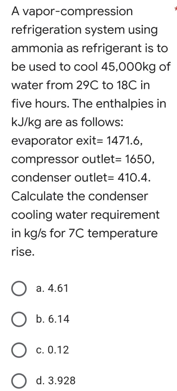 A vapor-compression
refrigeration system using
ammonia as refrigerant is to
be used to cool 45,000kg of
water from 29C to 18C in
five hours. The enthalpies in
kJ/kg are as follows:
evaporator exit= 1471.6,
compressor outlet= 1650,
condenser outlet= 410.4.
Calculate the condenser
cooling water requirement
in kg/s for 7C temperature
rise.
a. 4.61
b. 6.14
c. 0.12
O d. 3.928
