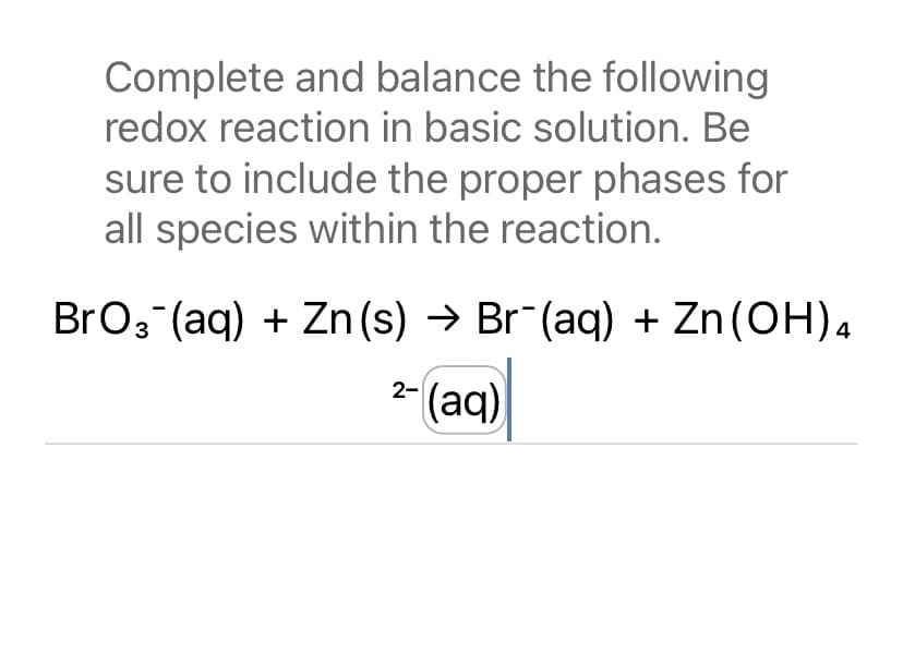 Complete and balance the following
redox reaction in basic solution. Be
sure to include the proper phases for
all species within the reaction.
BrO 3 (aq) + Zn (s) → Br¯(aq) + Zn (OH)4
2- (aq)