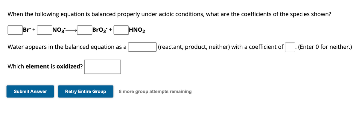 When the following equation is balanced properly under acidic conditions, what are the coefficients of the species shown?
BrO3 +
Br +
NO3
Water appears in the balanced equation as a
Which element is oxidized?
Submit Answer
HNO₂
(reactant, product, neither) with a coefficient of
Retry Entire Group 8 more group attempts remaining
(Enter 0 for neither.)
