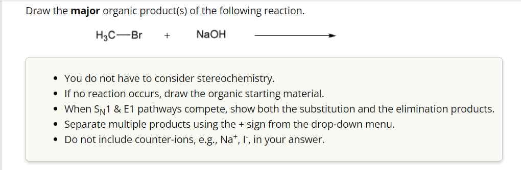 Draw the major organic product(s) of the following reaction.
H3C-Br +
NaOH
• You do not have to consider stereochemistry.
• If no reaction occurs, draw the organic starting material.
• When SN 1 & E1 pathways compete, show both the substitution and the elimination products.
Separate multiple products using the + sign from the drop-down menu.
• Do not include counter-ions, e.g., Na+, I, in your answer.
•