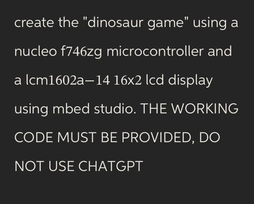 create the "dinosaur game" using a
nucleo f746zg microcontroller and
a lcm1602a-14 16x2 lcd display
using mbed studio. THE WORKING
CODE MUST BE PROVIDED, DO
NOT USE CHATGPT