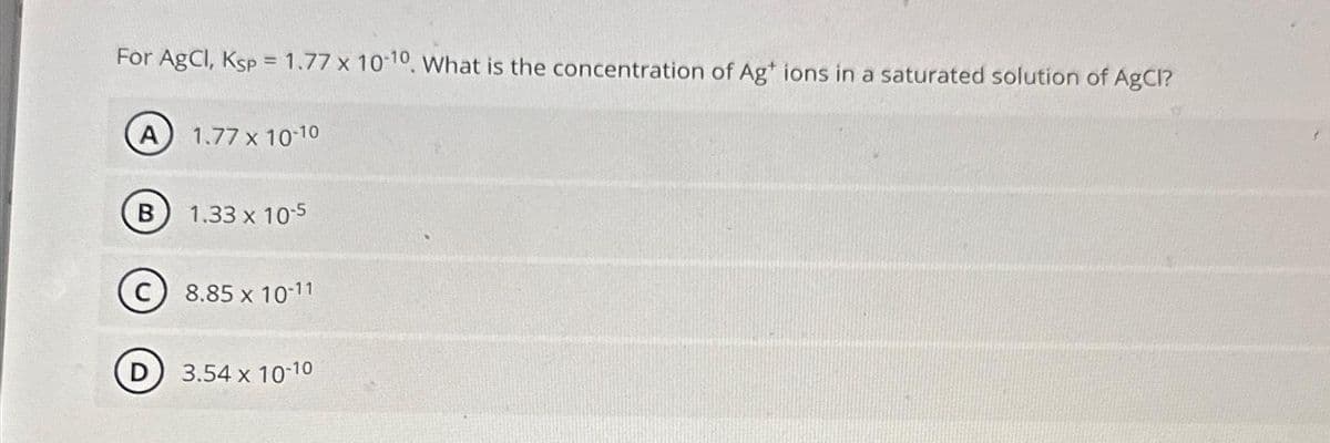 For AgCl, Ksp = 1.77 x 10-10. What is the concentration of Ag+ ions in a saturated solution of AgCl?
A) 1.77 x 10-10
B
D
1.33 x 10-5
8.85 x 10-11
3.54 x 10-10