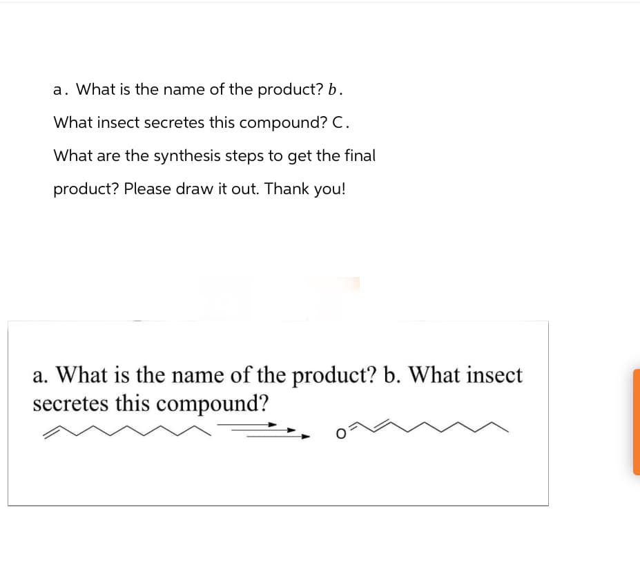 a. What is the name of the product? b.
What insect secretes this compound? C.
What are the synthesis steps to get the final
product? Please draw it out. Thank you!
a. What is the name of the product? b. What insect
secretes this compound?