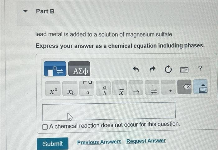 Part B
lead metal is added to a solution of magnesium sulfate
Express your answer as a chemical equation including phases.
0
xa
ΑΣΦ
Xb
ΓU
a
a
b
18
↑
11
A chemical reaction does not occur for this question.
Submit Previous Answers Request Answer
X
?