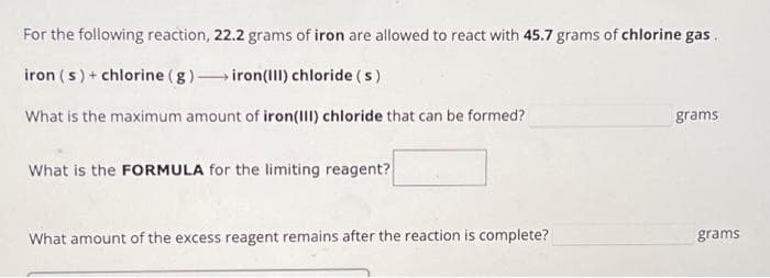 For the following reaction, 22.2 grams of iron are allowed to react with 45.7 grams of chlorine gas.
iron (s) + chlorine (g) →iron (III) chloride (s)
What is the maximum amount of iron(III) chloride that can be formed?
What is the FORMULA for the limiting reagent?
What amount of the excess reagent remains after the reaction is complete?
grams
grams