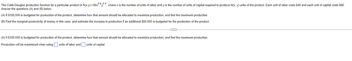 The Cobb-Douglas production function for a particular product is N(x,y) = 80x0.6.0.4, where x is the number of units of labor and y is the number of units of capital required to produce N(x, y) units of the product. Each unit of labor costs $40 and each unit of capital costs $60.
Answer the questions (A) and (B) below.
(A) If $150,000 is budgeted for production of the product, determine how that amount should be allocated to maximize production, and find the maximum production.
(B) Find the marginal productivity of money in this case, and estimate the increase in production if an additional $50,000 is budgeted for the production of the product.
C
(A) If $150,000 is budgeted for production of the product, determine how that amount should be allocated to maximize production, and find the maximum production.
Production will be maximized when using units of labor and units of capital.