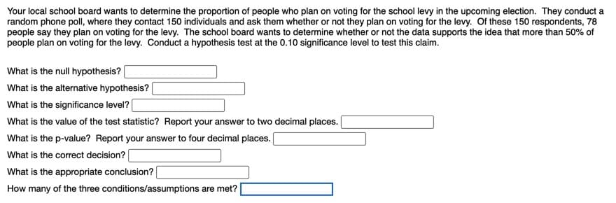 Your local school board wants to determine the proportion of people who plan on voting for the school levy in the upcoming election. They conduct a
random phone poll, where they contact 150 individuals and ask them whether or not they plan on voting for the levy. Of these 150 respondents, 78
people say they plan on voting for the levy. The school board wants to determine whether or not the data supports the idea that more than 50% of
people plan on voting for the levy. Conduct a hypothesis test at the 0.10 significance level to test this claim.
What is the null hypothesis?
What is the alternative hypothesis?
What is the significance level?
What is the value of the test statistic? Report your answer to two decimal places.
What is the p-value? Report your answer to four decimal places.
What is the correct decision?
What is the appropriate conclusion?
How many of the three conditions/assumptions are met?
