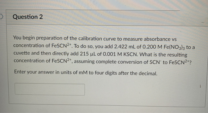 You begin preparation of the calibration curve to measure absorbance vs
concentration of FeSCN2+. To do so, you add 2.422 mL of 0.200 M Fe(NO3)3 to a
cuvette and then directly add 215 µL of 0.001 M KSCN. What is the resulting
concentration of FeSCN2*, assuming complete conversion of SCN' to FeSCN2+?
Enter your answer in units of mM to four digits after the decimal.

