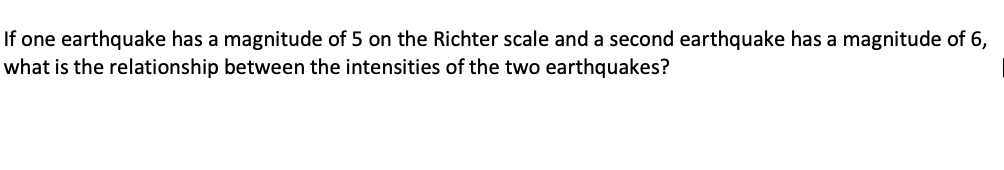 If one earthquake has a magnitude of 5 on the Richter scale and a second earthquake has a magnitude of 6,
what is the relationship between the intensities of the two earthquakes?
