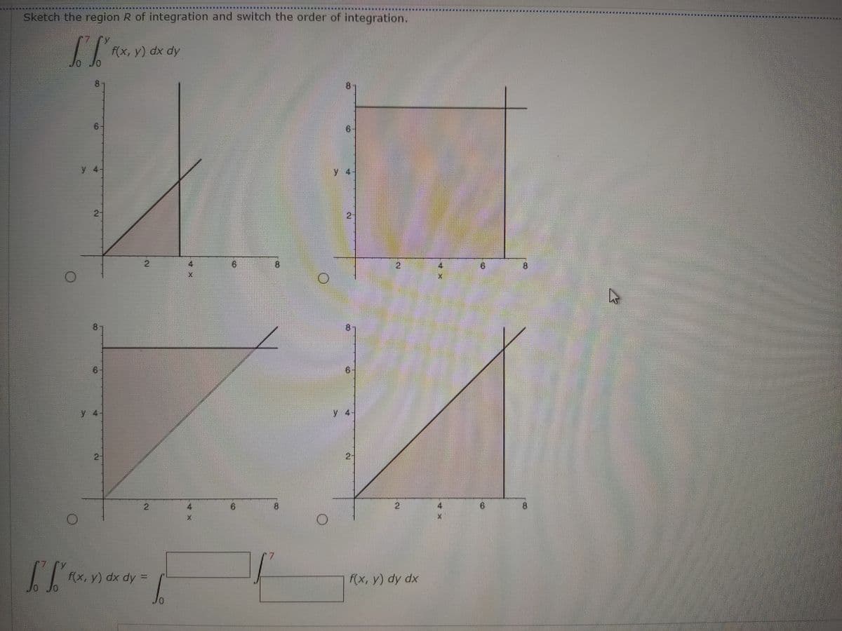 一
Sketch the region R of integration and svwitch the order of integration.
f(x, y) dx dy
8.
y 4
y 4.
2:
2.
2.
8.
6.
6.
y 4
y 4-
2-
4.
2,
8.
f(x, y) dx dy =
F(x, y) dy dx
2.
2.
