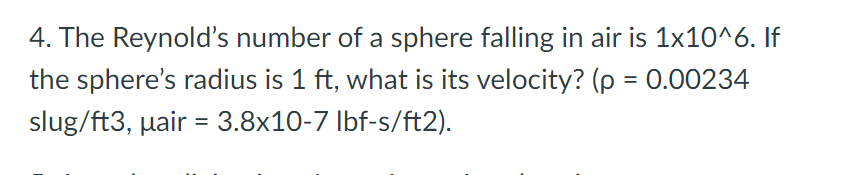 4. The Reynold's number of a sphere falling in air is 1x10^6. If
the sphere's radius is 1 ft, what is its velocity? (p = 0.00234
slug/ft3, pair = 3.8x10-7 lbf-s/ft2).