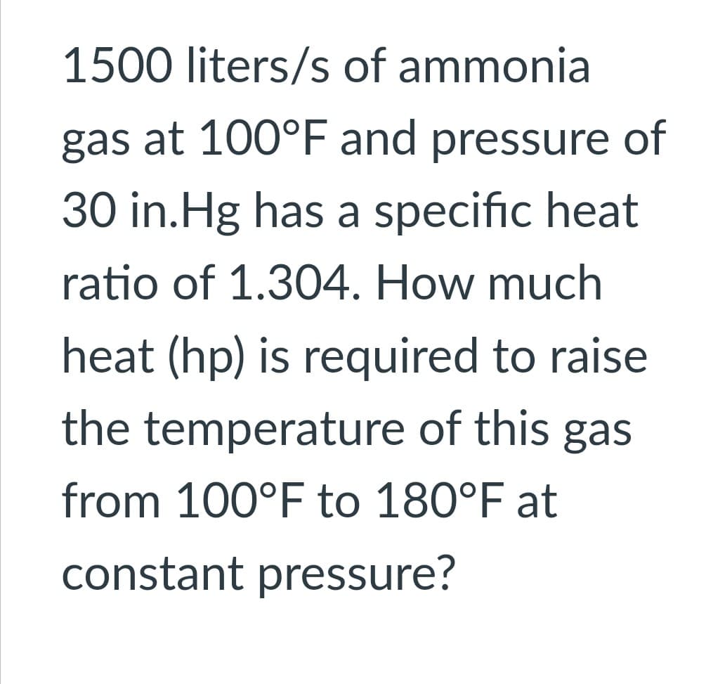 1500 liters/s of ammonia
gas at 100°F and pressure of
30 in.Hg has a specific heat
ratio of 1.304. How much
heat (hp) is required to raise
the temperature of this gas
from 100°F to 180°F at
constant pressure?