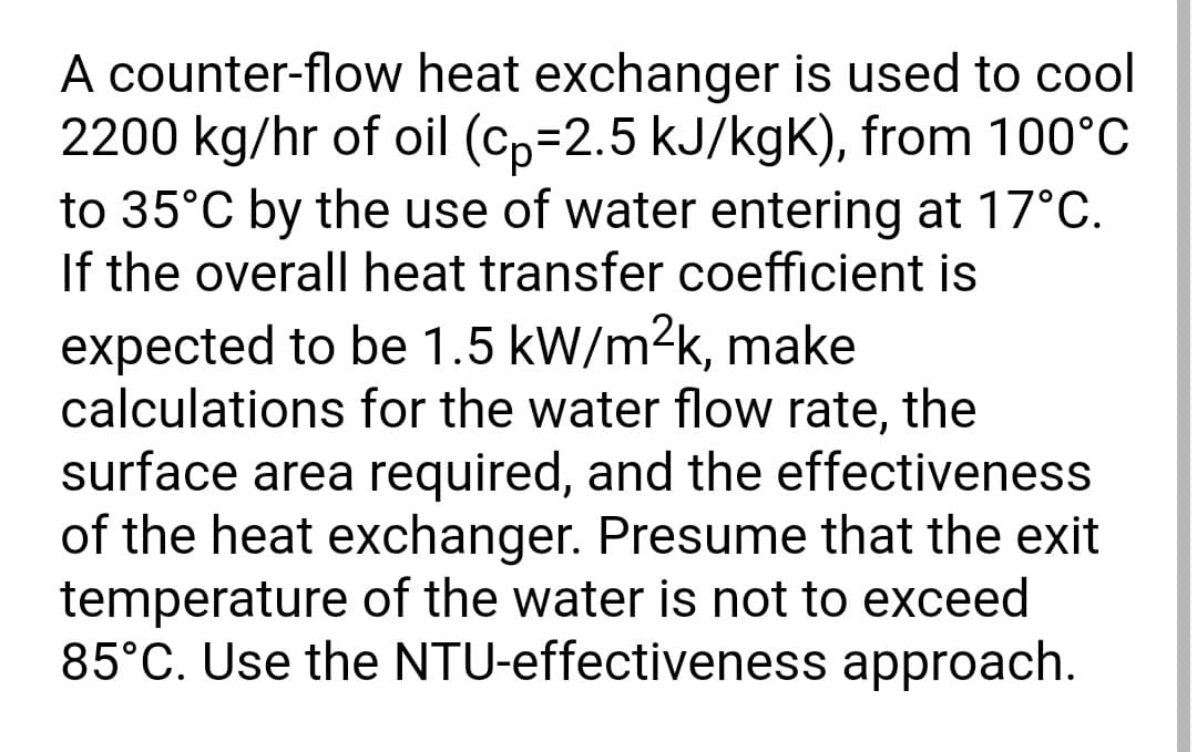 A counter-flow heat exchanger is used to cool
2200 kg/hr of oil (cp=2.5 kJ/kgK), from 100°C
to 35°C by the use of water entering at 17°C.
If the overall heat transfer coefficient is
expected to be 1.5 kW/m²k, make
calculations for the water flow rate, the
surface area required, and the effectiveness
of the heat exchanger. Presume that the exit
temperature of the water is not to exceed
85°C. Use the NTU-effectiveness approach.
