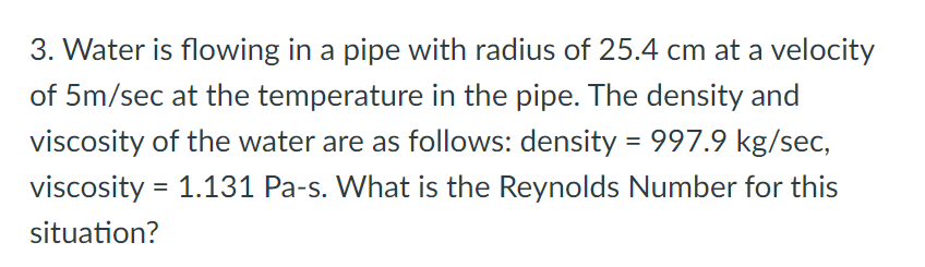 3. Water is flowing in a pipe with radius of 25.4 cm at a velocity
of 5m/sec at the temperature in the pipe. The density and
viscosity of the water are as follows: density = 997.9 kg/sec,
viscosity = 1.131 Pa-s. What is the Reynolds Number for this
situation?