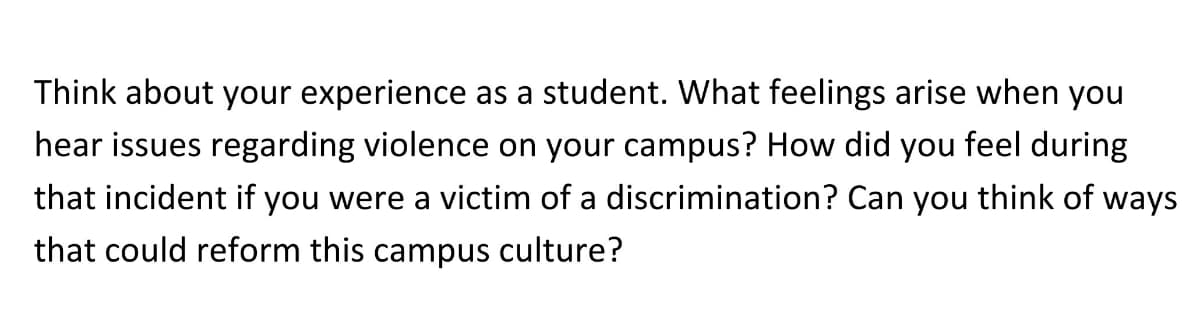 Think about your experience as a student. What feelings arise when you
hear issues regarding violence on your campus? How did you feel during
that incident if you were a victim of a discrimination? Can you think of ways
that could reform this campus culture?