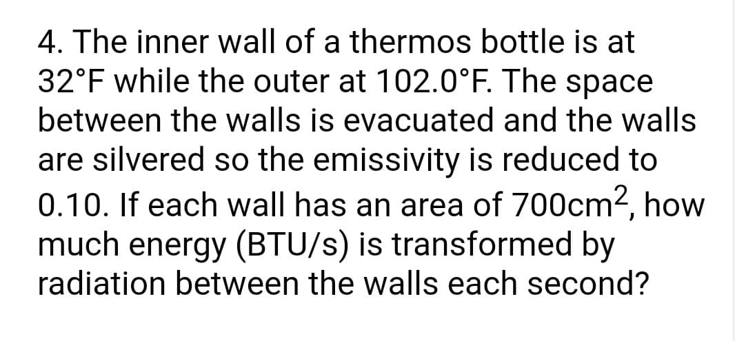 4. The inner wall of a thermos bottle is at
32°F while the outer at 102.0°F. The space
between the walls is evacuated and the walls
are silvered so the emissivity is reduced to
0.10. If each wall has an area of 700cm², how
much energy (BTU/s) is transformed by
radiation between the walls each second?