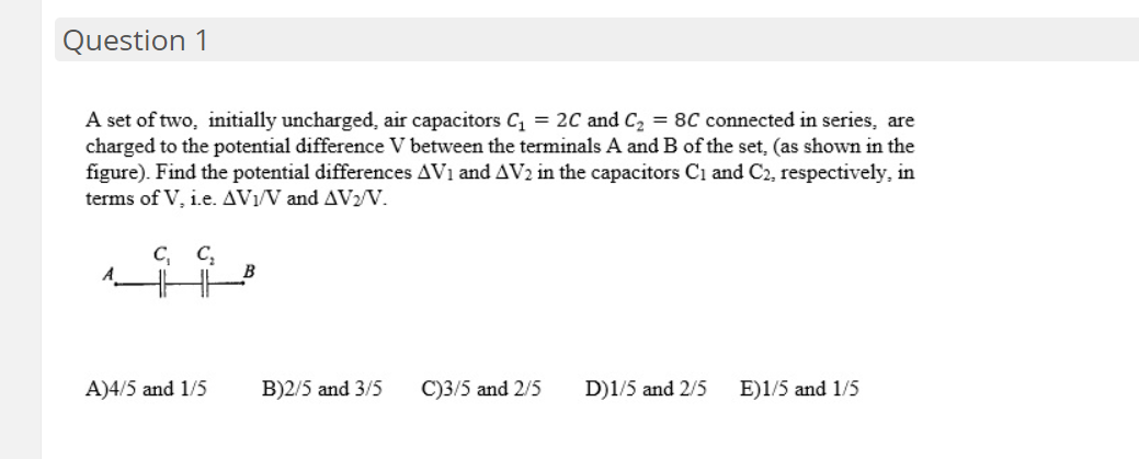 Question 1
A set of two, initially uncharged, air capacitors C = 2C and C2 = 8C connected in series, are
charged to the potential difference V between the terminals A and B of the set, (as shown in the
figure). Find the potential differences AV1 and AV2 in the capacitors Ci and C2, respectively, in
terms of V, i.e. AV1/V and AV2/V.
C, C,
A
A)4/5 and 1/5
B)2/5 and 3/5
C)3/5 and 2/5
D)1/5 and 2/5
E)1/5 and 1/5
