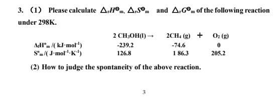 3. (1) Please calculate A.Hºm, Ars°m and A.GOm of the following reaction
under 298K.
2 CH;OH(1) -
2CH. (g) + 02 (g)
AHm /(kJ-mol")
S'm/( J-mol"-K)
-239.2
-74.6
126.8
1 86.3
205.2
(2) How to judge the spontaneity of the above reaction.
3
