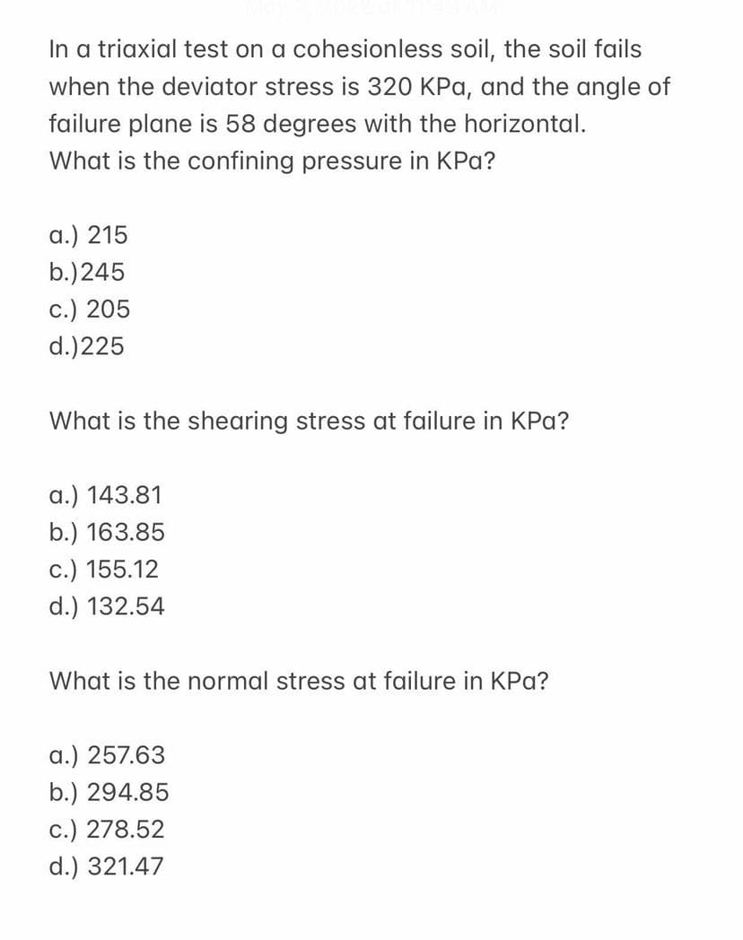 In a triaxial test on a cohesionless soil, the soil fails
when the deviator stress is 320 KPa, and the angle of
failure plane is 58 degrees with the horizontal.
What is the confining pressure in KPa?
a.) 215
b.)245
c.) 205
d.)225
What is the shearing stress at failure in KPa?
a.) 143.81
b.) 163.85
c.) 155.12
d.) 132.54
What is the normal stress at failure in KPa?
a.) 257.63
b.) 294.85
c.) 278.52
d.) 321.47
