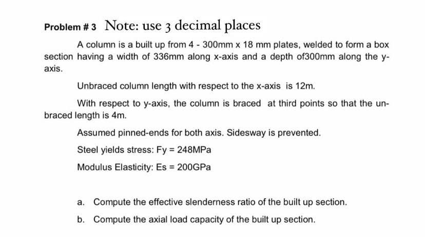 Problem # 3 Note: use 3 decimal places
A column is a built up from 4 300mm x 18 mm plates, welded to form a box
section having a width of 336mm along x-axis and a depth of300mm along the y-
axis.
Unbraced column length with respect to the x-axis is 12m.
With respect to y-axis, the column is braced at third points so that the un-
braced length is 4m.
Assumed pinned-ends for both axis. Sidesway is prevented.
Steel yields stress: Fy 248MPA
Modulus Elasticity: Es 200GPA
a. Compute the effective slenderness ratio of the built up section.
b. Compute the axial load capacity of the built up section.
