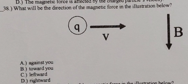 D.) The magmetic force is affected by
38.) What will be the direction of the magnetic force in the illustration below?
V
A.) against you
B.) toward you
C.) leftward
D.) rightward
foroe in the ilhustration below?
