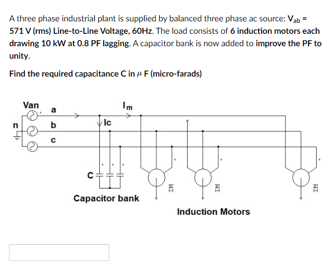 A three phase industrial plant is supplied by balanced three phase ac source: Vab =
571 V (rms) Line-to-Line Voltage, 60HZ. The load consists of 6 induction motors each
drawing 10 kW at 0.8 PF lagging. A capacitor bank is now added to improve the PF to
unity.
Find the required capacitance C in 4 F (micro-farads)
Van
Im
a
Capacitor bank
Induction Motors
WI
WI
WI
