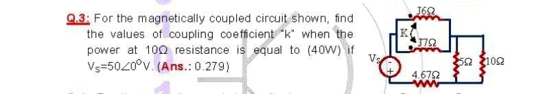 J62
Q.3: For the magnetically coupled circuit shown, find
the values of coupling coefficient "k" when the
K
J752
power at 10Q resistance is equal to (40W) if
Vs=5020°v. (Ans.: 0.279)
Vs
52 102
4.672
