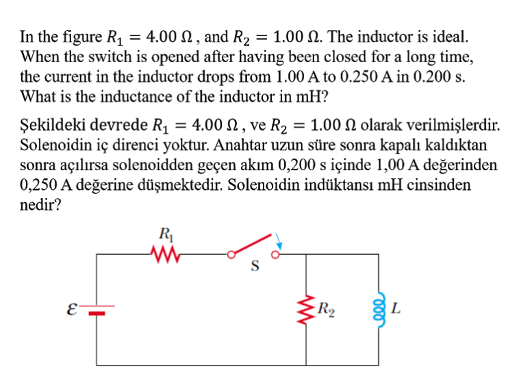 In the figure R1
When the switch is opened after having been closed for a long time,
the current in the inductor drops from 1.00 A to 0.250 A in 0.200 s.
What is the inductance of the inductor in mH?
= 4.00 N , and R2
= 1.00 N. The inductor is ideal.
%3D
Şekildeki devrede R1 = 4.00 N , ve R2 = 1.00 N olarak verilmişlerdir.
Solenoidin iç direnci yoktur. Anahtar uzun süre sonra kapalı kaldıktan
sonra açılırsa solenoidden geçen akım 0,200 s içinde 1,00 A değerinden
0,250 A değerine düşmektedir. Solenoidin indüktansı mH cinsinden
nedir?
R1
S
R2
L
le
