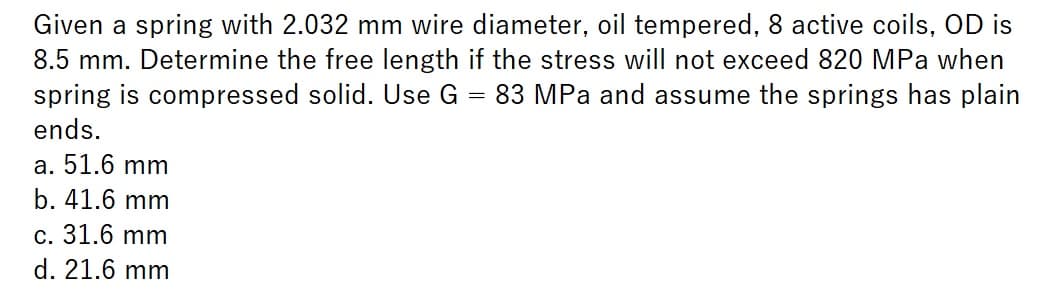 Given a spring with 2.032 mm wire diameter, oil tempered, 8 active coils, OD is
8.5 mm. Determine the free length if the stress will not exceed 820 MPa when
spring is compressed solid. Use G 83 MPa and assume the springs has plain
ends.
a. 51.6 mm
b. 41.6 mm
c. 31.6 mm
d. 21.6 mm
=