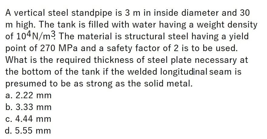 A vertical steel standpipe is 3 m in inside diameter and 30
m high. The tank is filled with water having a weight density
of 104N/m3 The material is structural steel having a yield
point of 270 MPa and a safety factor of 2 is to be used.
What is the required thickness of steel plate necessary at
the bottom of the tank if the welded longitudinal seam is
presumed to be as strong as the solid metal.
a. 2.22 mm
b. 3.33 mm
c. 4.44 mm
d. 5.55 mm