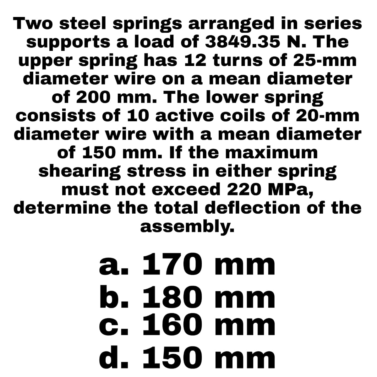 Two steel springs arranged in series
supports a load of 3849.35 N. The
upper spring has 12 turns of 25-mm
diameter wire on a mean diameter
of 200 mm. The lower spring
consists of 10 active coils of 20-mm
diameter wire with a mean diameter
of 150 mm. If the maximum
shearing stress in either spring
must not exceed 220 MPa,
determine the total deflection of the
assembly.
a. 170 mm
b. 180 mm
c. 160 mm
d. 150 mm