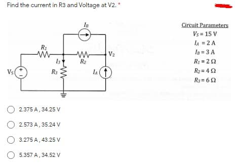 Find the current in R3 and Voltage at V2. *
Is
Circuit Parameters
Vs = 15 V
IA = 2 A
R1
V2
In = 3 A
R2
R: = 22
Vs
R3
IA
R2 = 42
R3 = 62
O 2.375 A, 34.25 Vv
O 2.573 A, 35.24 V
3.275 A, 43.25 V
O 5.357 A, 34.52 V
