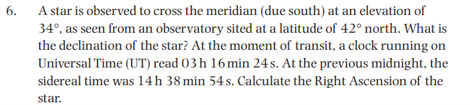 6.
A star is observed to cross the meridian (due south) at an elevation of
34°, as seen from an observatory sited at a latitude of 42° north. What is
the declination of the star? At the moment of transit, a clock running on
Universal Time (UT) read 03 h 16min 24 s. At the previous midnight, the
sidereal time was 14h 38 min 54 s. Calculate the Right Ascension of the
star.
