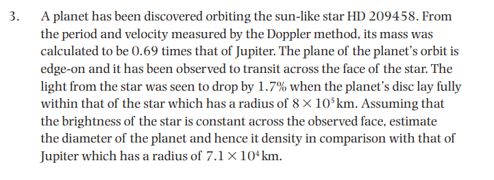 A planet has been discovered orbiting the sun-like star HD 209458. From
the period and velocity measured by the Doppler method, its mass was
calculated to be 0.69 times that of Jupiter. The plane of the planet's orbit is
edge-on and it has been observed to transit across the face of the star. The
light from the star was seen to drop by 1.7% when the planet's disc lay fully
within that of the star which has a radius of 8 × 10°km. Assuming that
the brightness of the star is constant across the observed face, estimate
the diameter of the planet and hence it density in comparison with that of
Jupiter which has a radius of 7.1 × 10ʻkm.
3.
