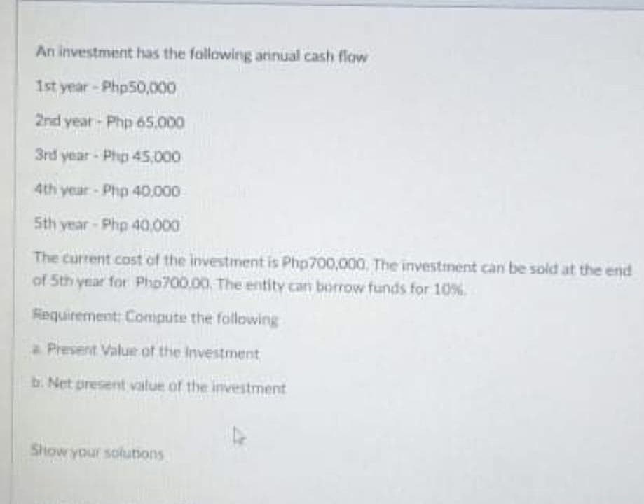 An investment has the following annual cash flow
1st year-Php50,000
2nd year- Php 65.000
3rd year - Php 45,000
4th year Php 40.000
Sth year - Php 40,000
The current cost of the investment is Php700,000. The investment can be sold at the end
of Sth year for Pho700,00. The entity can borrow funds for 10%.
Requirement: Compute the following
* Present Value of the Investment
b. Net present value of the investment
Show your solunons
