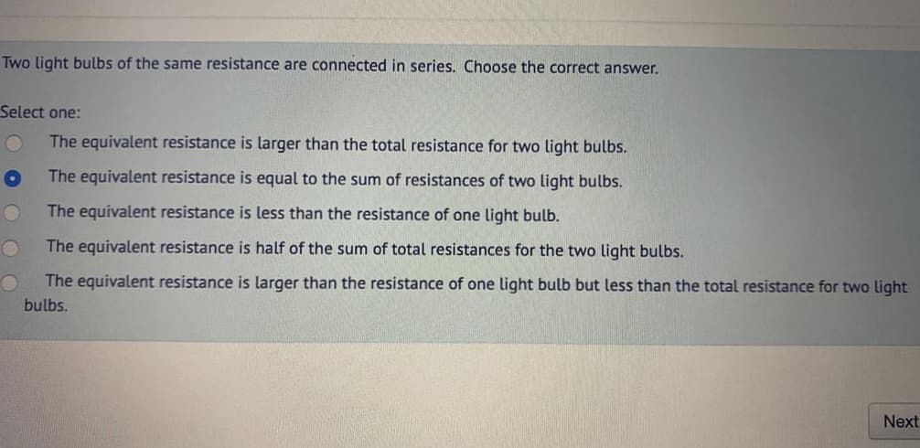 Two light bulbs of the same resistance are connected in series. Choose the correct answer.
Select one:
The equivalent resistance is larger than the total resistance for two light bulbs.
The equivalent resistance is equal to the sum of resistances of two light bulbs.
The equivalent resistance is less than the resistance of one light bulb.
The equivalent resistance is half of the sum of total resistances for the two light bulbs.
The equivalent resistance is larger than the resistance of one light bulb but less than the total resistance for two light
bulbs.
Next
