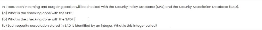 In IPsec, each incoming and outgoing packet will be checked with the Security Policy Database (SPD) and the Security Association Database (SAD).
(a) What is the checking done with the SPD:
(b) What is the checking done with the SAD?
(c) Each security association stored in SAD is identified by an integer. What is this integer called?
