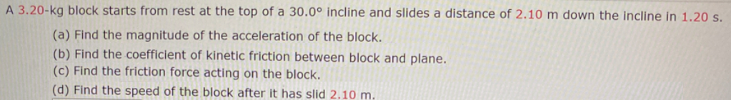 A 3.20-kg block starts from rest at the top of a 30.0° incline and slides a distance of 2.10 m down the incline in 1.20 s.
(a) Find the magnitude of the acceleration of the block.
(b) Find the coefficient of kinetic friction between block and plane.
(c) Find the friction force acting on the block.
(d) Find the speed of the block after it has slid 2.10 m.
