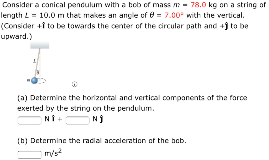 Consider a conical pendulum with a bob of mass m = 78.0 kg on a string of
length L = 10.0 m that makes an angle of 0 = 7.00° with the vertical.
(Consider +î to be towards the center of the circular path and +ĵ to be
%3D
upward.)
L
(a) Determine the horizontal and vertical components of the force
exerted by the string on the pendulum.
NÎ +
Nj
(b) Determine the radial acceleration of the bob.
m/s?

