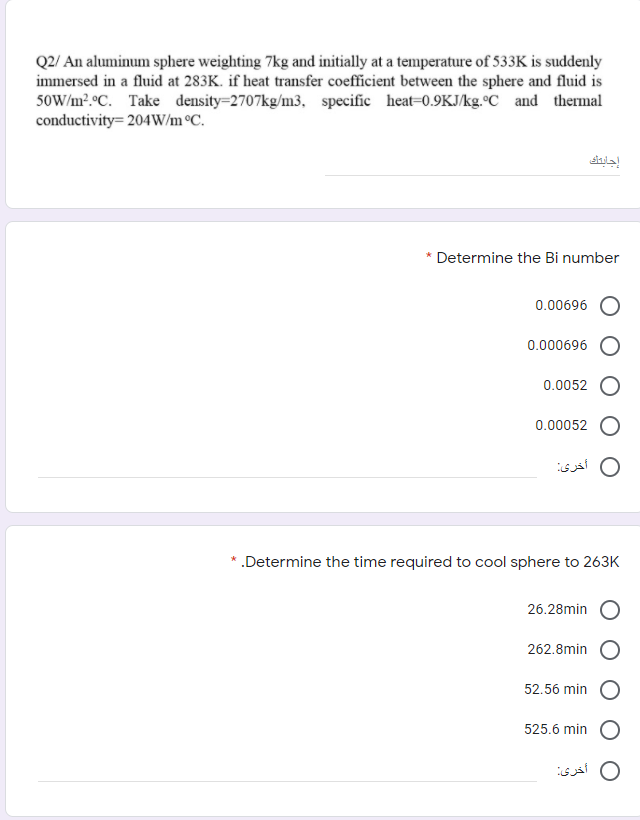 Q2/ An aluminum sphere weighting 7kg and initially at a temperature of 533K is suddenly
immersed in a fluid at 283K. if heat transfer coefficient between the sphere and fluid is
50W/m?.°C. Take density=2707kg/m3, specific heat=0.9KJ/kg.°C and thermal
conductivity= 204W/m °C.
إجابت
* Determine the Bi number
0.00696
0.000696
0.0052
0.00052
0 أخری
*.Determine the time required to cool sphere to 263K
26.28min
262.8min
52.56 min
525.6 min
O أخری
